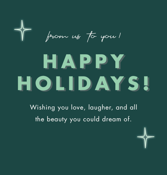 from us to you! Happy Holidays! Wishing you love, laugher, and all the beauty you could dream of.