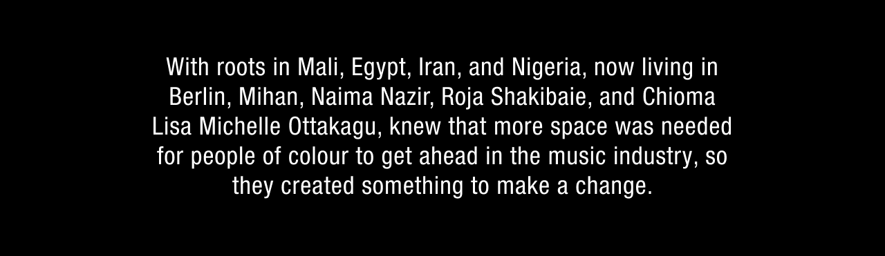 With roots in Mali, Egypt, Iran, and Nigeria, now living in Berlin, Mihan, Naima Nazir, Roja Shakibaie, and Chioma Lisa Michelle Ottakagu, knew that more space was needed for people of colour