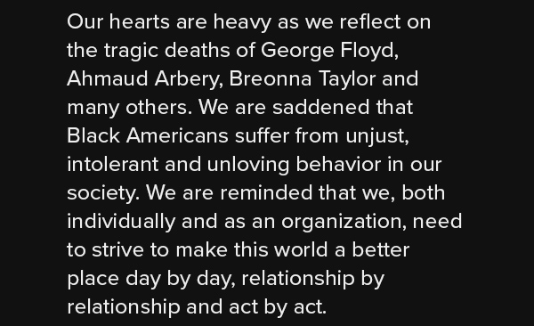 Our hearts are heavy as we reflect on the tragic deaths of George Floyd, Ahmaud Arbery, Breonna Taylor and many others. We are saddened that Black Americans suffer from unjust, intolerant and unloving behavior in our society. We are reminded that we, both individually and as an organization, need to strive to make this world a better place day by day, relationship by relationship and act by act.
