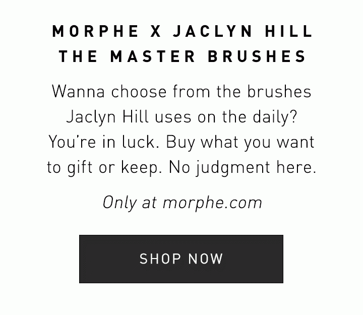 MORPHE X JACLYN HILL THE MASTER BRUSHES Wanna choose from the brushes Jaclyn Hill uses on the daily? You’re in luck. Buy what you want to gift or keep. No judgement here. Only at Morphe.com