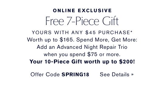 ONLINE EXCLUSIVE Free 7-Piece Gift YOURS WITH ANY $45 PURCHASE* Worth up to $165. Spend More, Get More: Add an Advanced Night Repair Trio when you spend $75 or more. Your 10-Piece Gift worth up to $200! Offer Code SPRING18 CHOOSE YOURS NOW