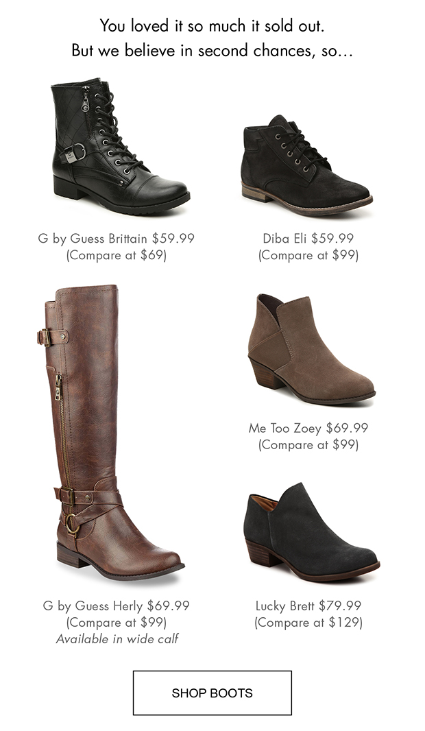 You loved it so much it sold out. But we believe in second chances, so... | G by Guess Brittain $59.99 (Compare at $69) | Diba Eli $59.99 (Compare at $99) | Me Too Zoey $69.99 (Compare at $99) | G by Guess Herly $69.99 (Compare at $99) | Available in wide calf Lucky Brett $79.99 (Compare at $129) | SHOP BOOTS