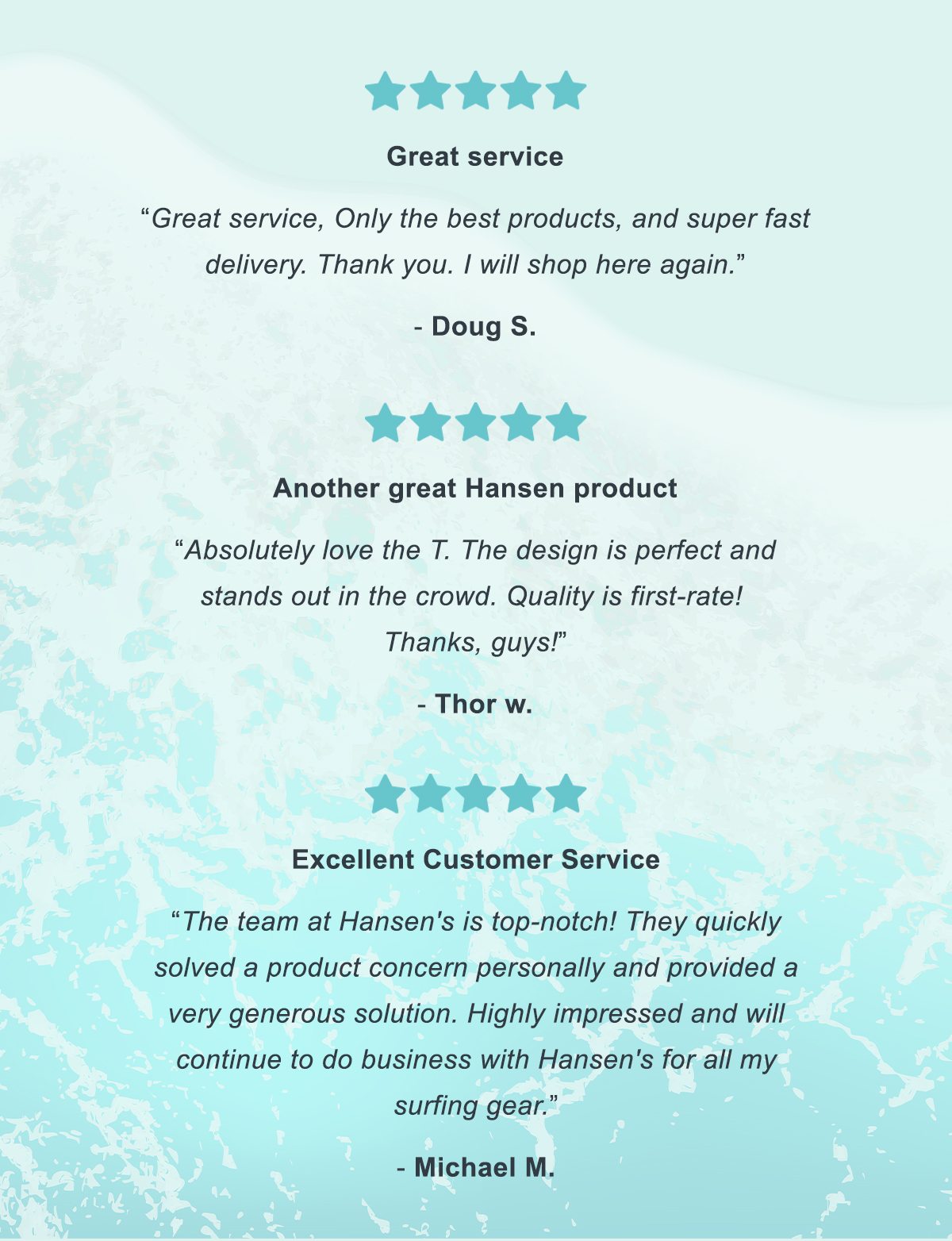 "Great service" - Doug S. | "Another great Hansen product" - Thor W. | "Excellent Customer Service" - Michael M.