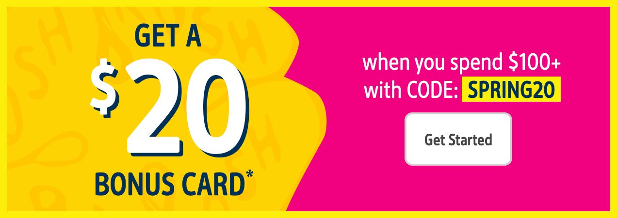 GET A $20 BONUS CARD* | when you spend $100+ with CODE: SPRING20 | Get Started