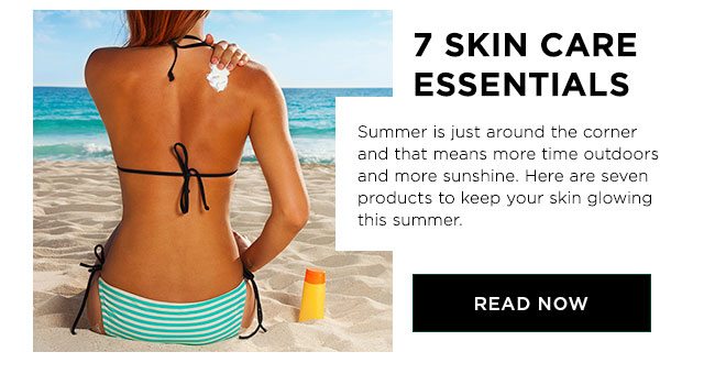 7 SKIN CARE ESSENTIALS - Summer is just around the corner and that means more time outdoors and more sunshine. Here are seven products to keep your skin glowing this summer. - READ NOW