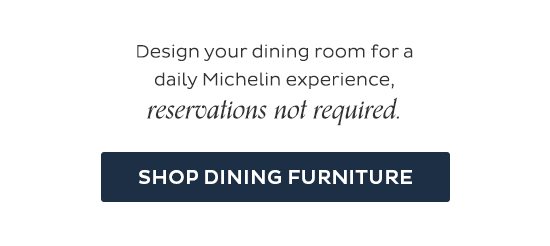 Design your dining room for a daily Michelin experience, reservation not required. Shop Dining Furniture