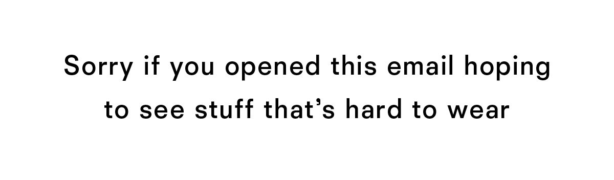Sorry if you opened this email hoping to see stuff that's hard to wear