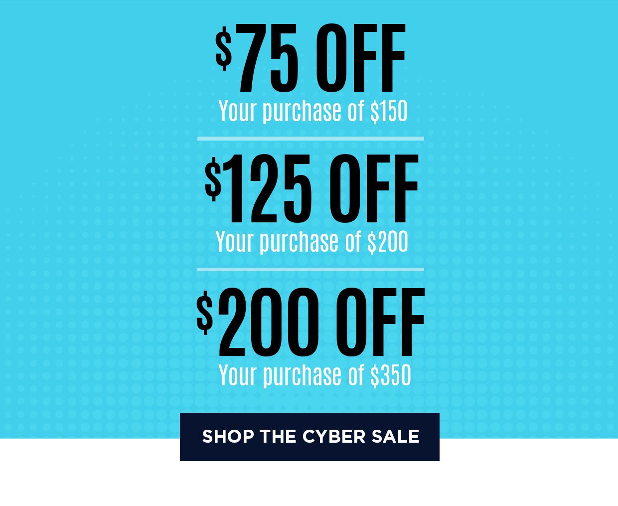 $75 off your purchase of $150. $125 off your purchase of $200. $200 off your purchase of $350. Shop the Cyber Sale.