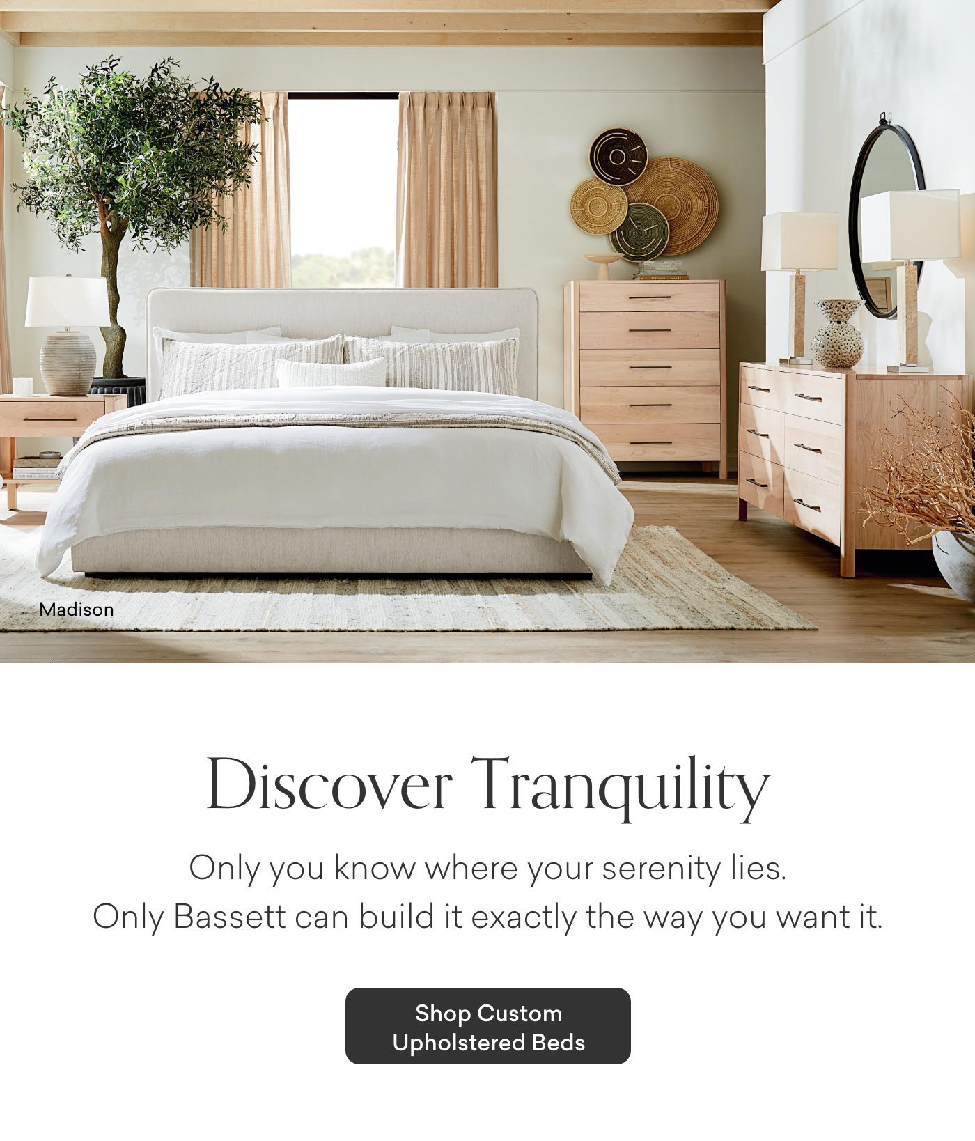 Discover Tranquility. Only you know where your serenity lies. Only Bassett can build it exactly the way you want it. Shop Custom Upholstered Beds