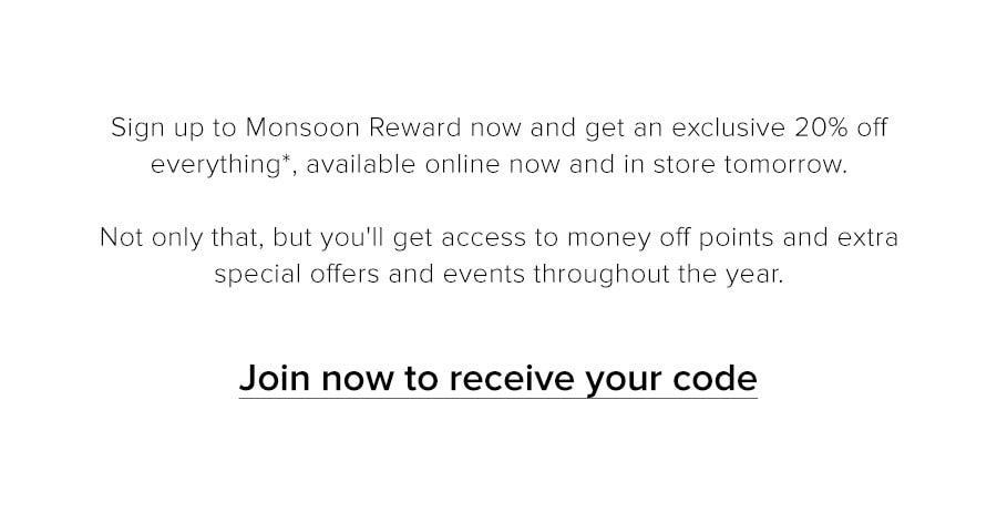 Sign up to Monsoon Reward now and get an exclusive 20% off everything*, available online now and in store tomorrow. Not only that, but you'll get access to money off points and extra special offers and events throughout the year. Join now to receive your code
