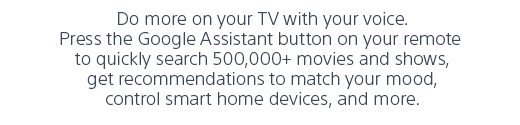 Do more on your TV with your voice. Press the Google Assistant button on your remote to quickly search 500,000+ movies and shows, get recommendations to match your mood, control smart home devices, and more.