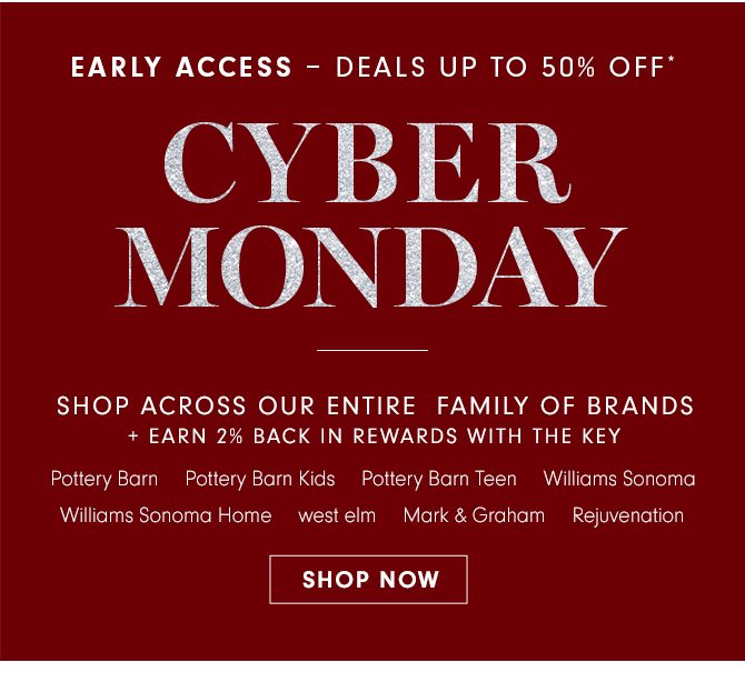 EARLY ACCESS – DEALS UP TO 50% OFF* - CYBER MONDAY - SHOP ACROSS OUR ENTIRE FAMILY OF BRANDS + EARN 2% BACK IN REWARDS WITH THE KEY - Pottery Barn - Pottery Barn Kids - Pottery Barn Teen - Williams Sonoma - Williams Sonoma Home - west elm - Mark & Graham - Rejuvenation - SHOP NOW