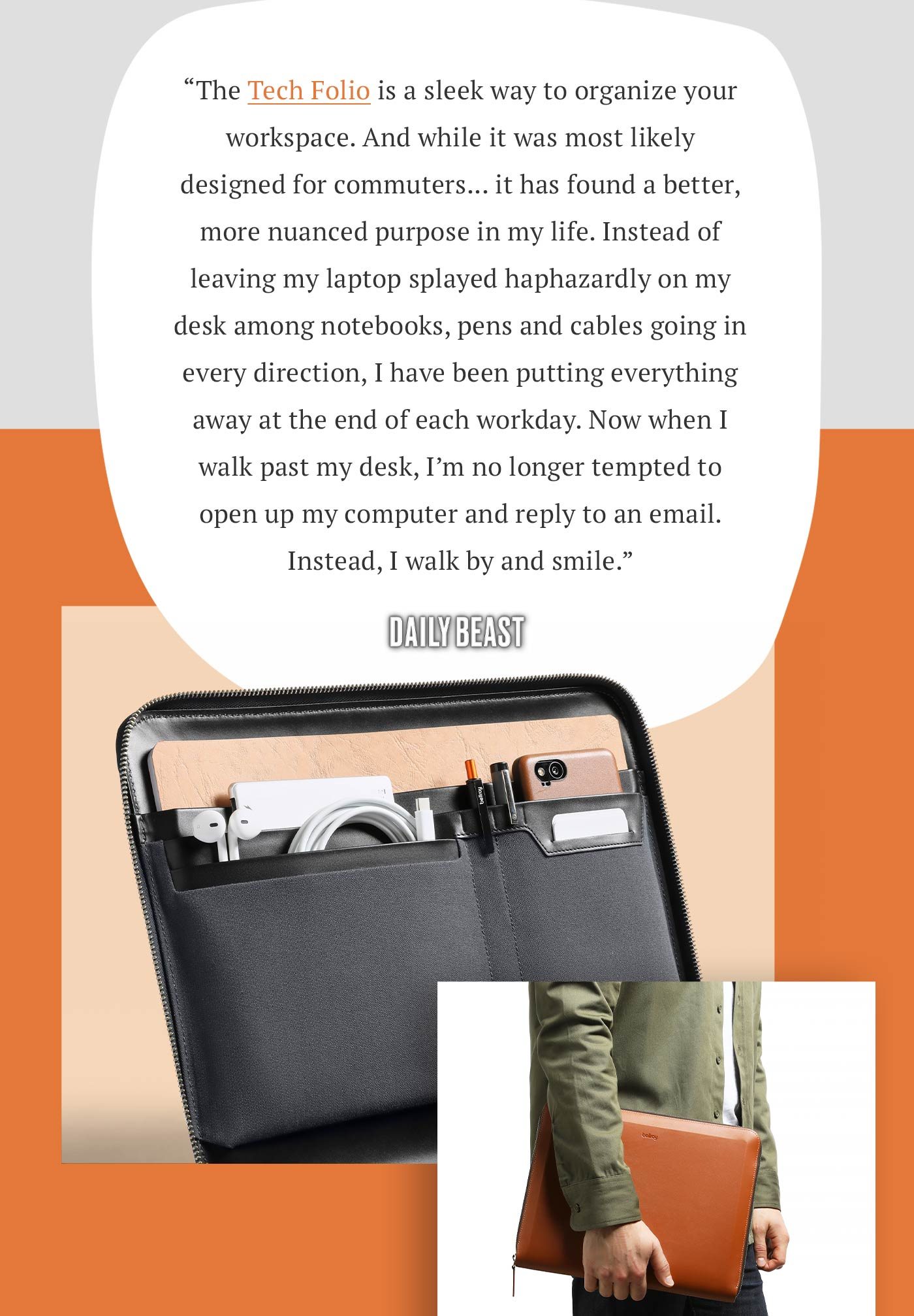 “The Tech Folio is a sleek way to organize your workspace. And while it was most likely designed for commuters... it has found a better, more nuanced purpose in my life. Instead of leaving my laptop splayed haphazardly on my desk among notebooks, pens and cables going in every direction, I have been putting everything away at the end of each workday. Now when I walk past my desk, I’m no longer tempted to open up my computer and reply to an email. Instead, I walk by and smile.” – Daily Beast