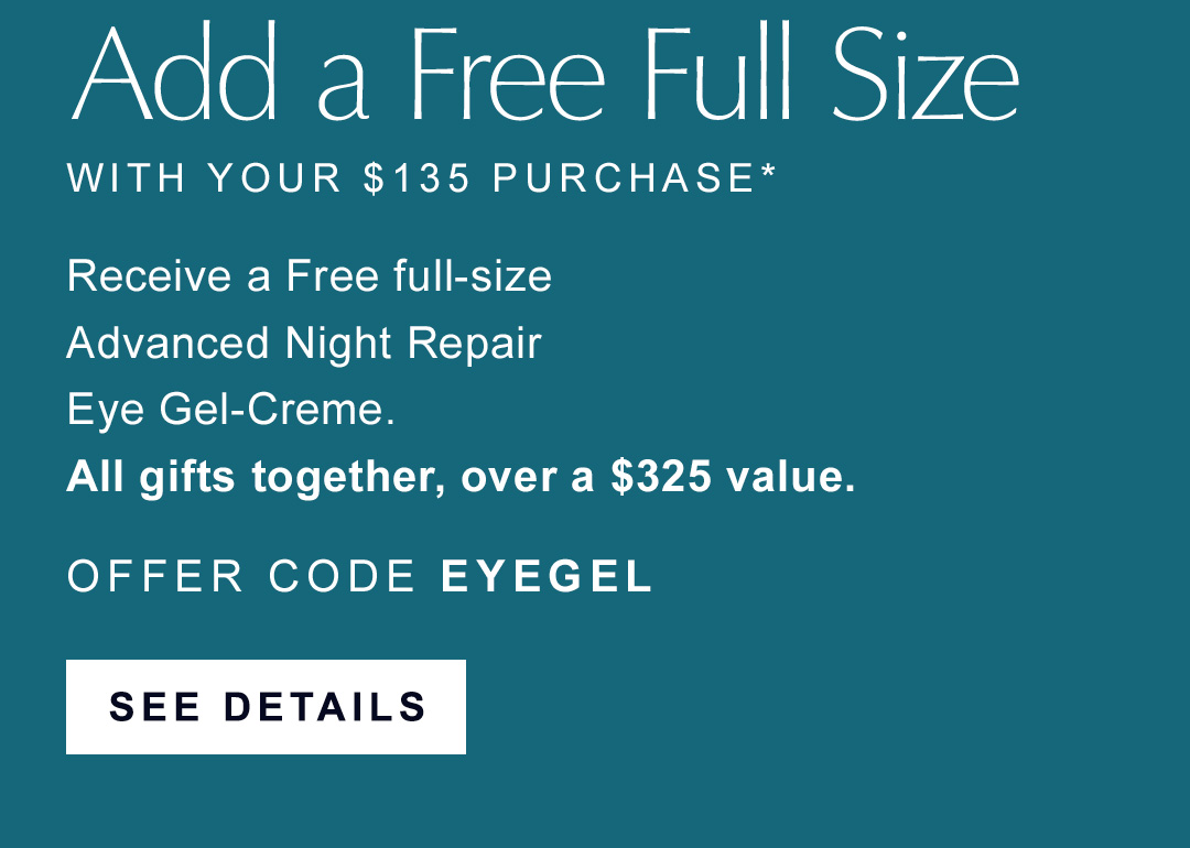 Add a free full size with your $135 purchase | Receive a free full-size Advanced Night Repair, Eye Gel-Creme | All gifts together, over a $325 value. | OFFER CODE EYEGEL | SEE DETAILS