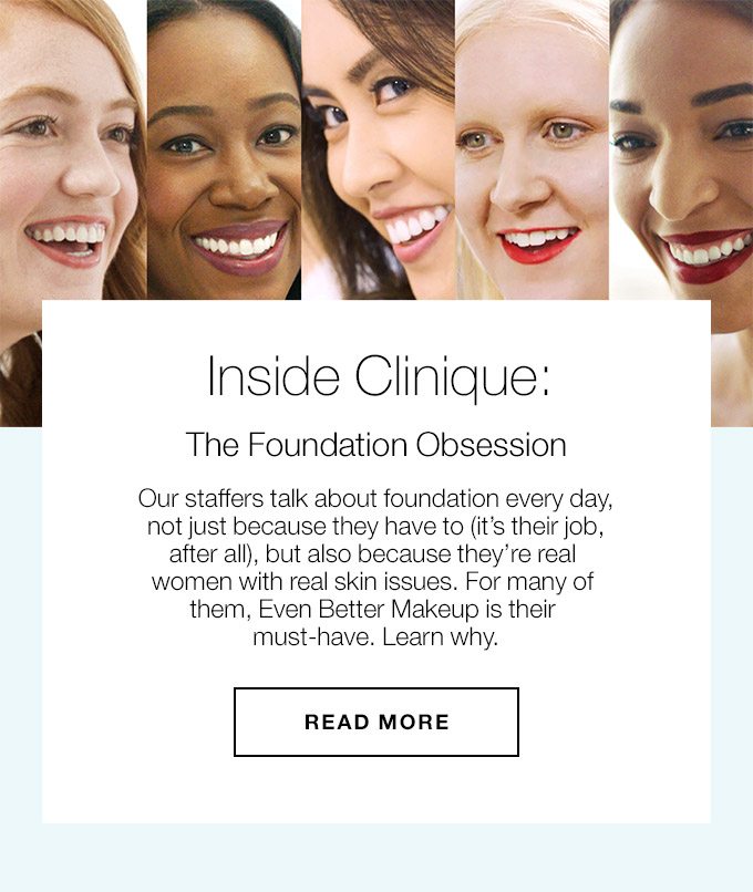 Inside Clinique: The Foundation Obsession Our staffers talk about foundation every day, not just because they have to (it’s their job, after all), but also because they’re real women with real skin issues. For many of them, Even Better Makeup is their must-have. Learn why. READ MORE