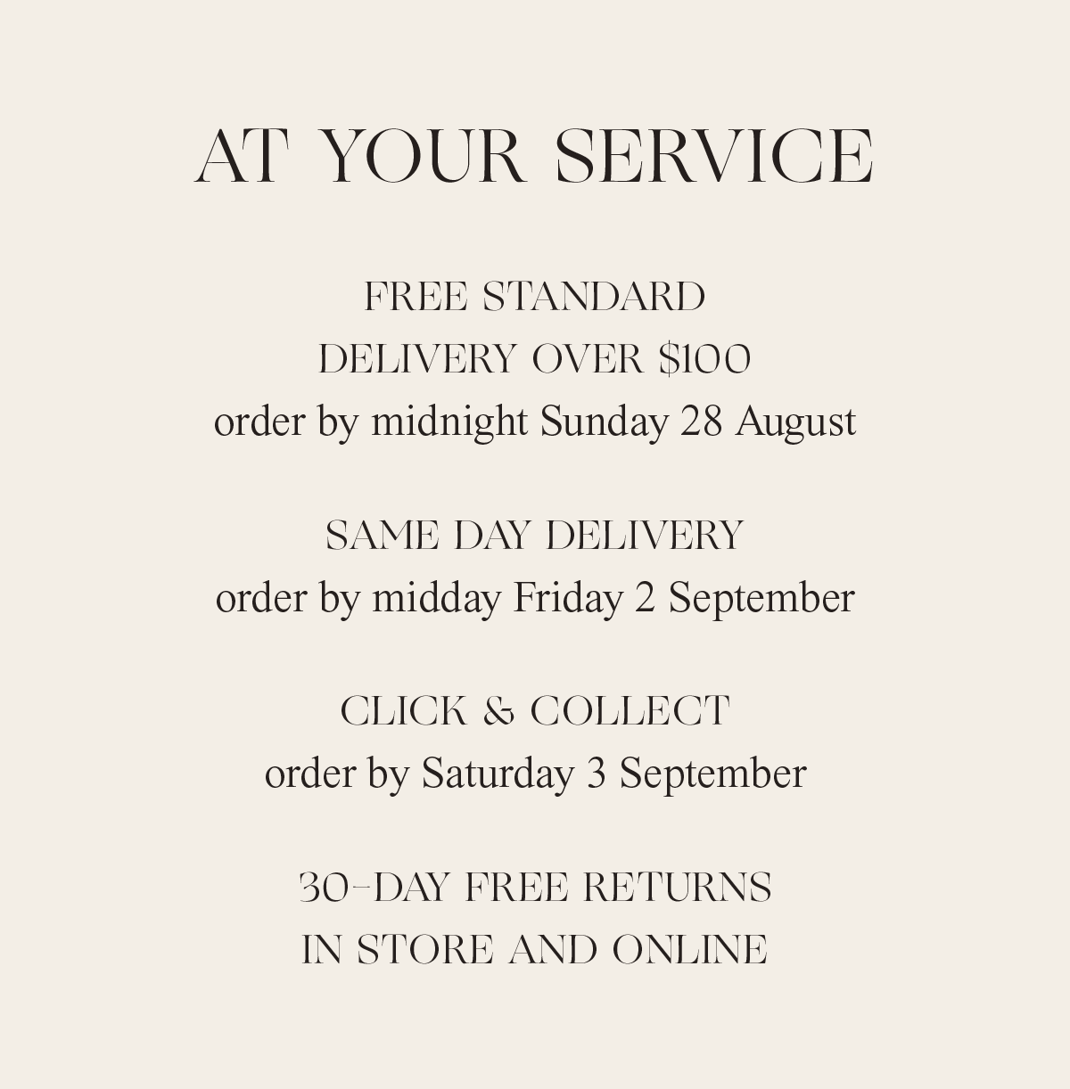 AT YOUR SERVICE | FREE STANDARD DELIVERY OVER $100 order by midnight Sunday 28 August | CLICK & COLLECT order by Saturday 3 September | SAME DAY DELIVERY order by Saturday 3 September | 30-DAY FREE RETURNS IN STORE AND ONLINE