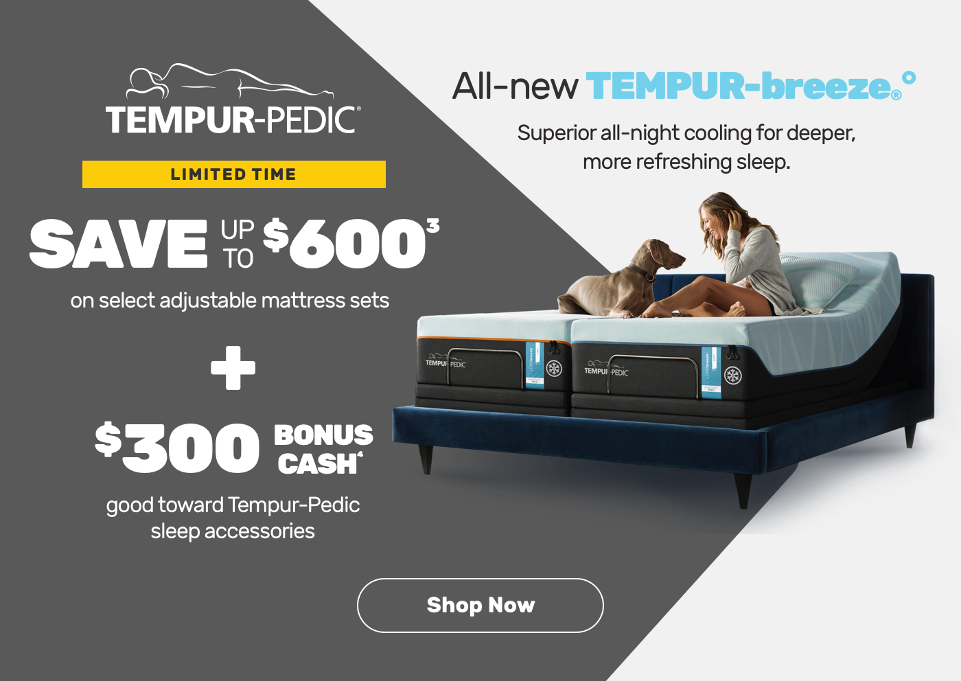 Limited Time. Save up to $600 on select adjustable mattress sets plus $300 bonus cash good towards Temper-Pedic sleep accessories. Shop Now.