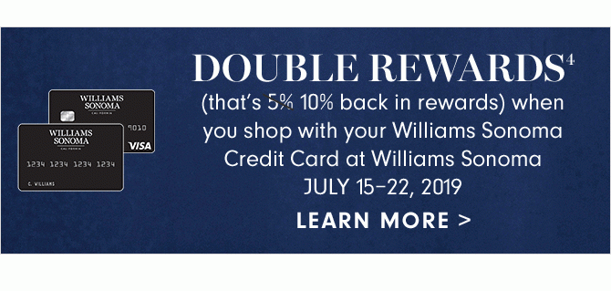 DOUBLE REWARDS4 - (that’s 10% back in rewards) when you shop with your Williams Sonoma Credit Card at Williams Sonoma - JULY 15–22, 2019 - LEARN MORE
