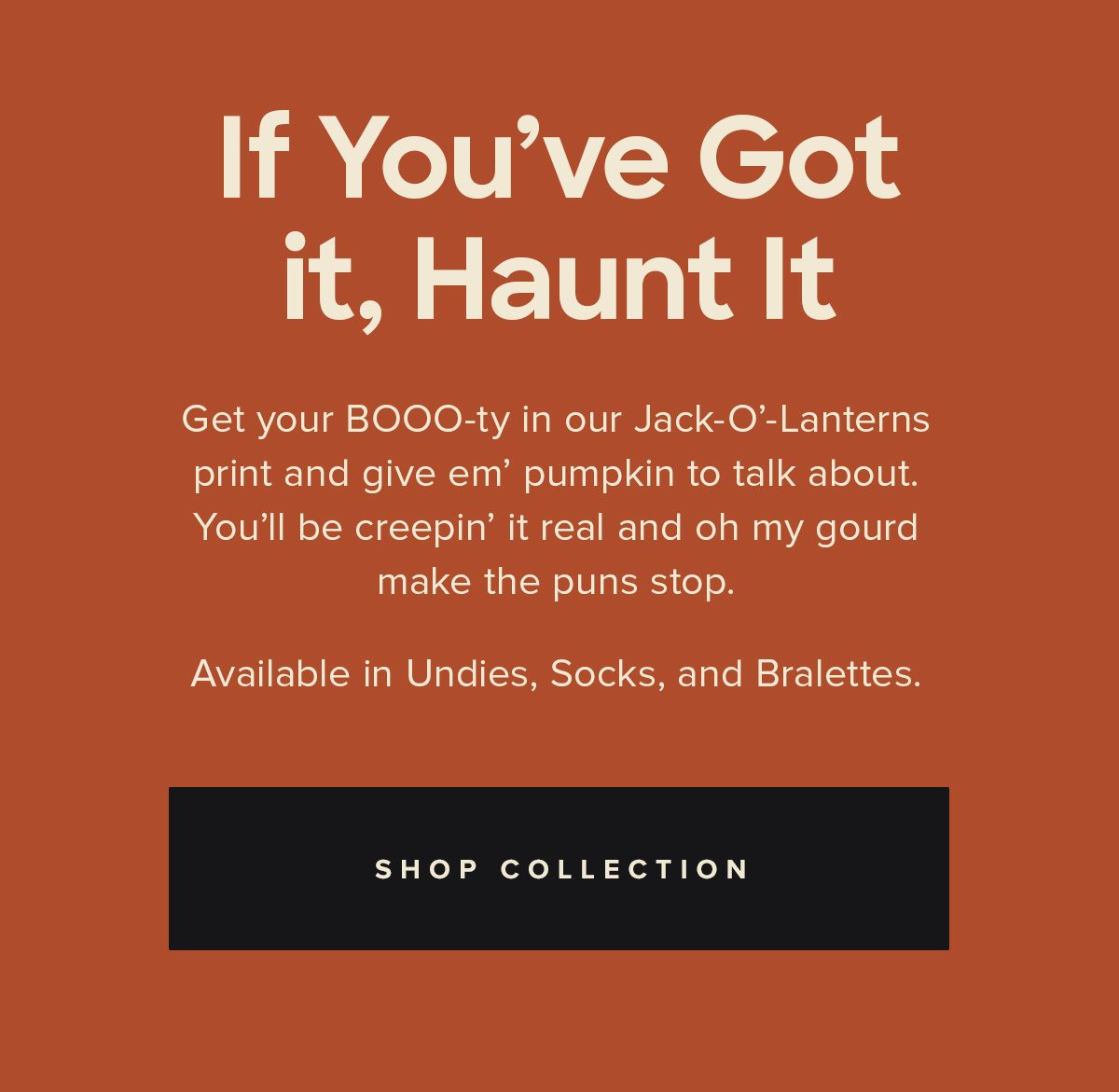 If You've Got it, Haunt It | Get your BOOO-ty in our Jack-O'-Lanterns print and give em' pumpkin to talk about. You'll be creepin' it real and oh my gourd make the puns stop. Available in Undies, Socks, and Bralettes. | SHOP COLLECTION
