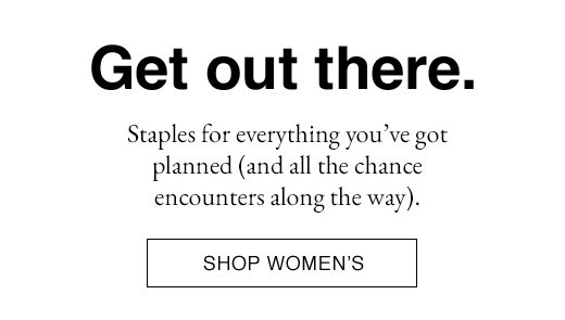 Get out there. Staples for everything you've got planned (and all the chance encounters along the way). SHOP WOMEN'S