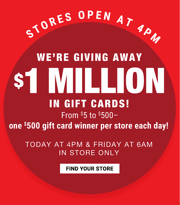 Stores open at 4pm. We're giving away $1 million in gift cards! {From $5 to $500 - one $500 gift card winner per store each day!}. Today at 4pm & Friday at 6AM - In store one. Find your store.