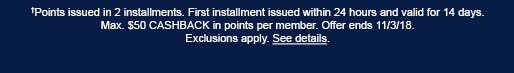 †Points issued in 2 installments. First installment issued within 24 hours and valid for 14 days. Max. $50 CASHBACK in points per member. Offer ends 11/3/18. Exclusions apply. See details.