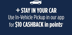 + STAY IN YOUR CAR | Use In-Vehicle Pickup in our app for $10 CASHBACK in points†