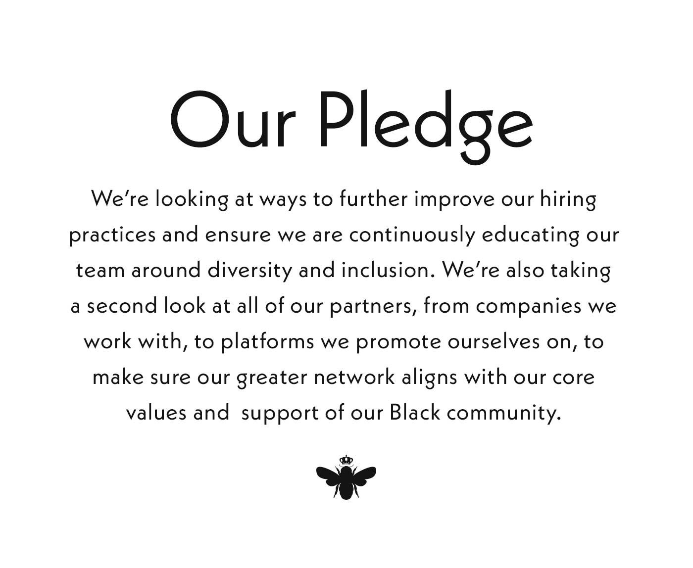Our Pledge. We're looking at ways to further improve our hiring practices and ensure we are continuously educating our team around diversity and inclusion. We're also taking a second look at all of our partners, from companies we work with, to platforms we promote ourselves on, to make sure our greater network aligns with our core values and support of our Black community.