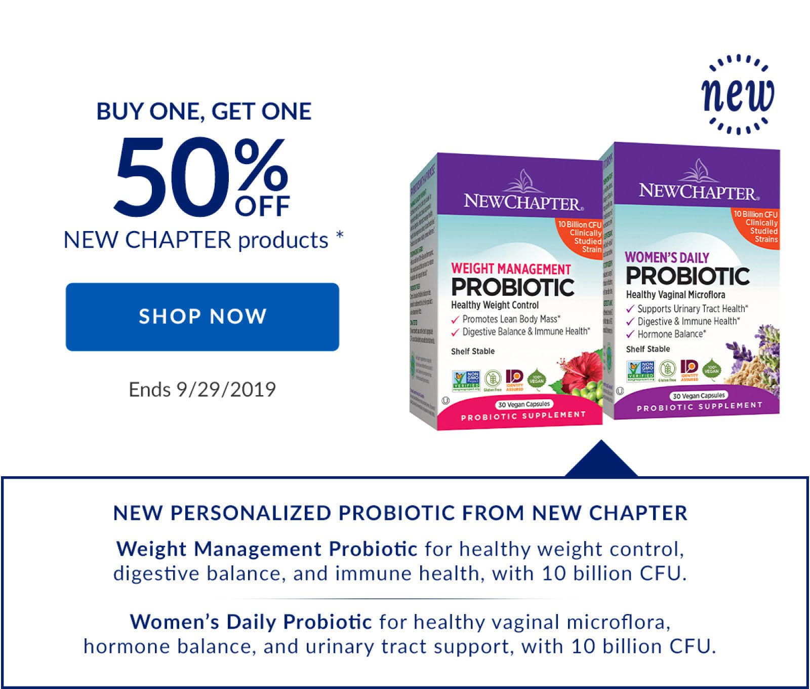 BUY ONE, GET ONE 50% OFF NEW CHAPTER products * | SHOP NOW | Ends 9/29/2019 | NEW PERSONALIZED PROBIOTIC FROM NEW CHAPTER | Weight Management Probiotic for healthy weight control, digestive balance, and immune health, with 10 billion CFU. | Women's Daily Probiotic for healthy vaginal microflora, hormone balance, and urinary tract support, with 10 billion CFU.