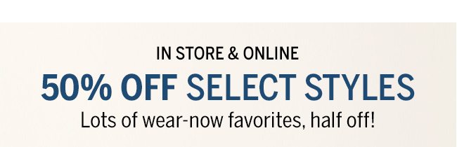 IN STORE & ONLINE 50% OFF SELECT STYLES. Lots of wear-now favorites, half off!