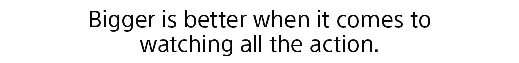 Bigger is better when it comes to watching all the action.