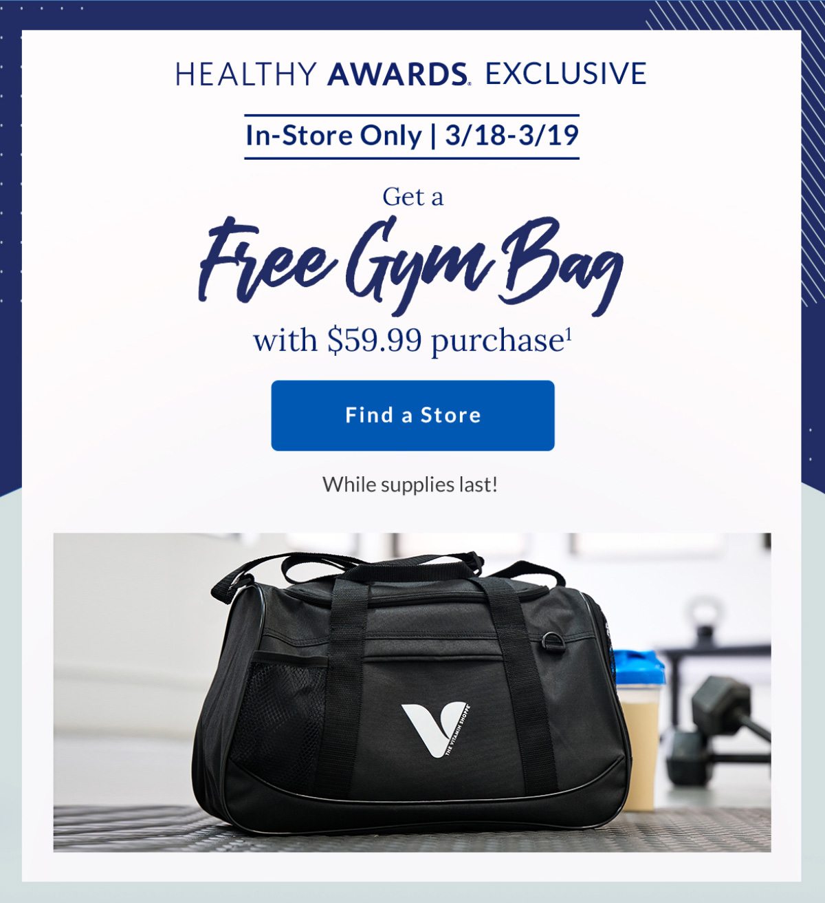 HEALTHY AWARDS EXCLUSIVE | In-Store Only | 3/18-3/19 | Get a | Free Gym Bag | with $59.99 purchase1 | Find a Store | While supplies last!