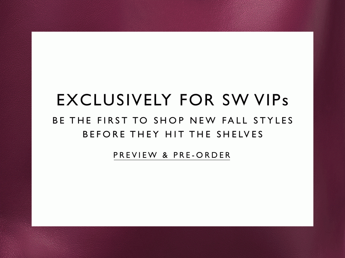 Exclusively for SW VIPs: Be the first to shop new fall styles before they hit the shelves. PREVIEW & PRE-ORDER.