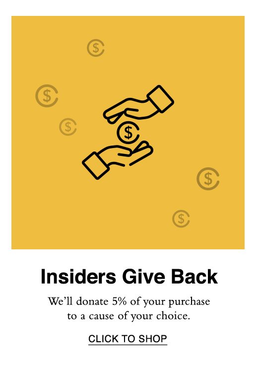 Insiders Give Back. We'll donate 5% of your purchase to a cause of your choice. CLICK TO SHOP