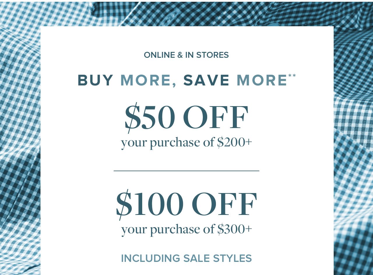 Online and In Stores Buy More, Save More $50 Off your purchase of $200+ $100 Off your purchase of $300+ Including Sale Styles