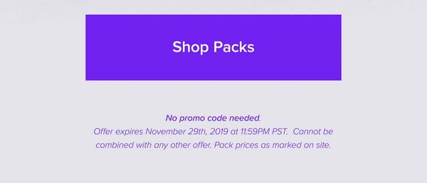 Shop Packs No promo code needed Offer expires November 29th, 2019 at 11:59PM PST. Cannot be combined with any other offer. Pack prices as marked on site.