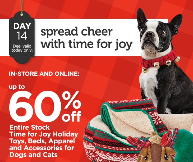 DAY 14. Deal valid today only! Spread cheer with time for joy. IN-STORE AND ONLINE: Up to 60% off Entire Stock Time for Joy Holiday Toys, Beds, Apparel and Accessories for Dogs and Cats. 