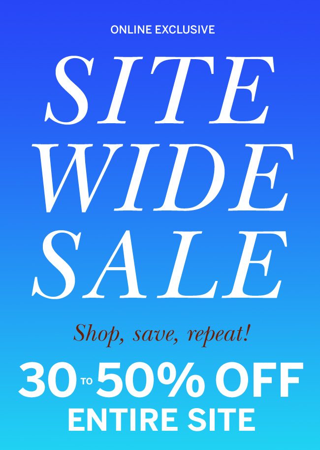 ONLINE EXCLUSIVE SITE WIDE SALE Why wait to treat yourself? Start now! 30 to 50% OFF ENTIRE SITE. Prices as marked.