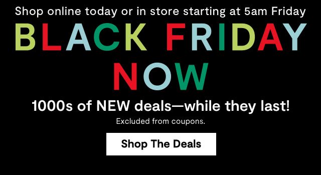 Shop online today or in store starting at 5am Friday. Black Friday Now. 1000s of NEW deals - while they last! Excluded from coupons. Shop the Deals