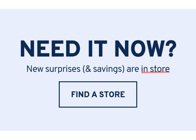 NEED IT NOW? New surprises (& savings) are in store. FIND A STORE.