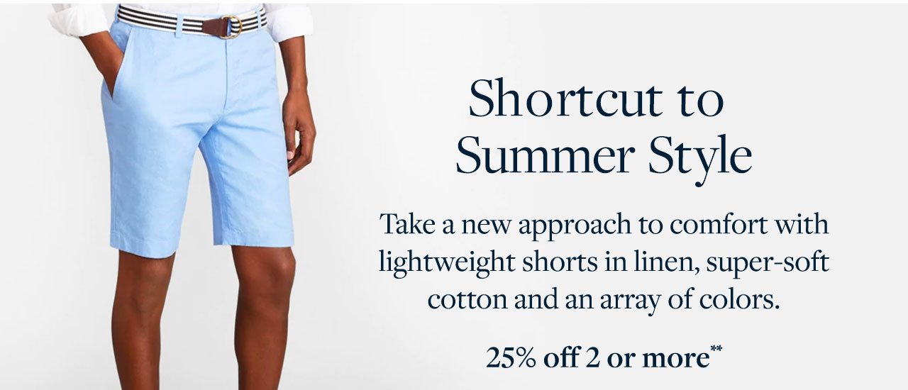 Shortcut to Summer Style Take a new approach to comfort with lightweight shorts in linen, super-soft cotton and an array of colors. 25% off 2 or more
