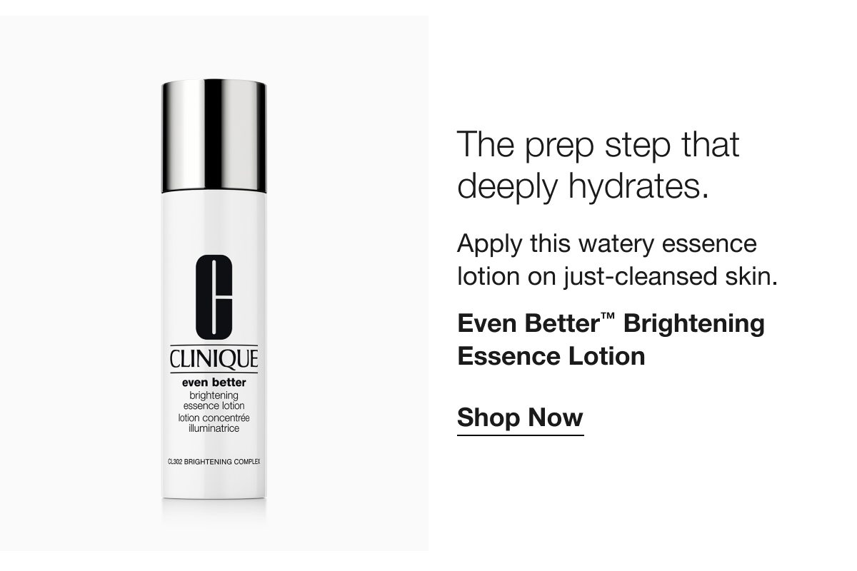 The prep step that deeply hydrates. Apply this watery essence lotion on just-cleansed skin. Even Better TM Brightening Essence Lotion Shop Now