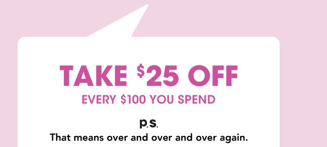 TAKE $25 OFF EVERY $100 YOU SPEND