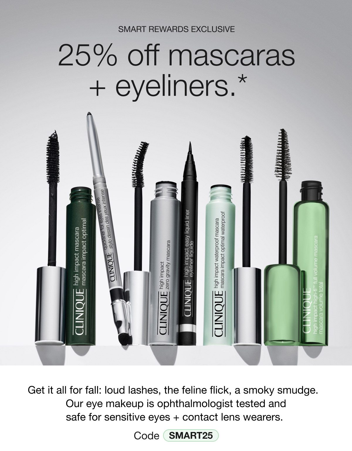 SMART REWARDS EXCLUSIVE | 25% off mascaras + eyeliners.* | Get it all for fall: loud lashes, the feline flick, a smoky smudge. Our eye makeup is ophthalmologist tested and safe for sensitive eyes + contact lens wearers. Code SMART25