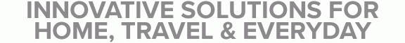 INNOVATIVE SOLUTIONS FOR HOME, TRAVEL & EVERYDAY