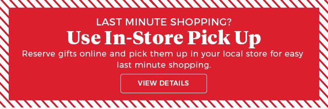 last minute shopping? | use in-store pick up | reserve gifts online and pick them up in your local store for easy last-minute shopping. | view details