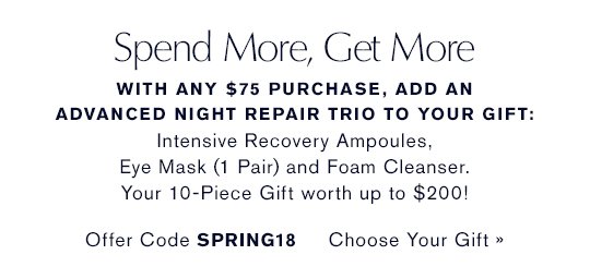 Spend More, Get More With any $75 purchase, add an Advanced Night Repair Trio to your gift: Advanced Night Repair Eye Mask (1 Pair, Full-Size), Advanced Night Repair Ampoules and Advanced Night Cleansing Foam. Your 10-Piece Gift worth up to $200! Offer Code SPRING18 CHOOSE YOUR GIFT »