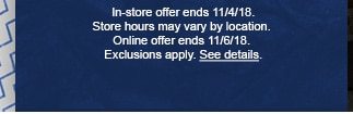 In store offer ends 11/4/18. Store hours may vary by location. Online offer ends 11/6/18. Exclusions apply. See details.