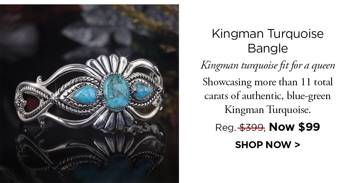 Kingman Turquoise Bangle. Kingman turquoise fit for a queen Showcasing more than 11 total carats of authentic, blue-green Kingman Turquoise. Reg. $399, Now $99. SHOP NOW link.
