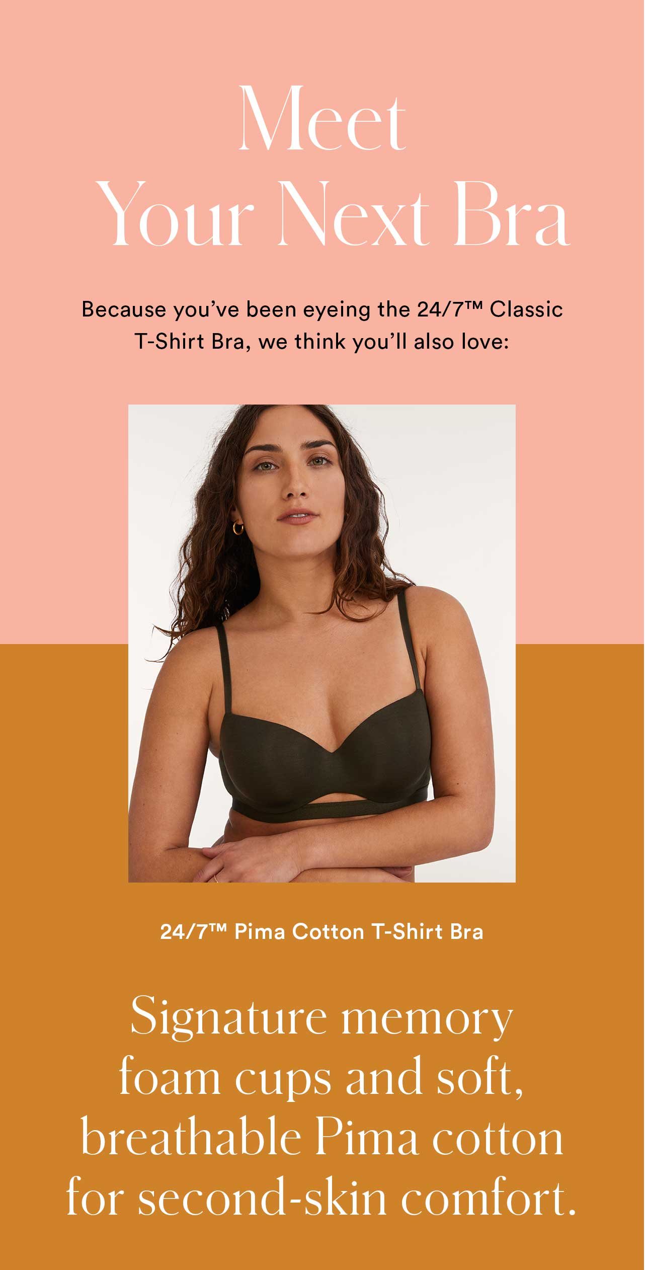 Meet Your Next Bra | Because you’ve been eyeing the 24/7™ Classic T-Shirt Bra, we think you’ll also love: 24/7™ Cotton T-Shirt Bra | Signature memory foam cups and soft, breathable Pima cotton for second-skin comfort.